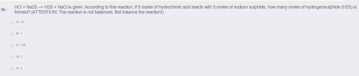 HCI + Na2S -> H2S + NaCl is given. According to this reaction, if 5 moles of hydrochloric acid reacts with 5 moles of sodium sulphide, how many moles of hydrogensulphide (H2S) is
formed? (ATTENTION: The reaction is not balanced, first balance the reaction!)
30 -
O A) 2.5
O B) 1
O C) 1.25
O D) 3
O E) 5
