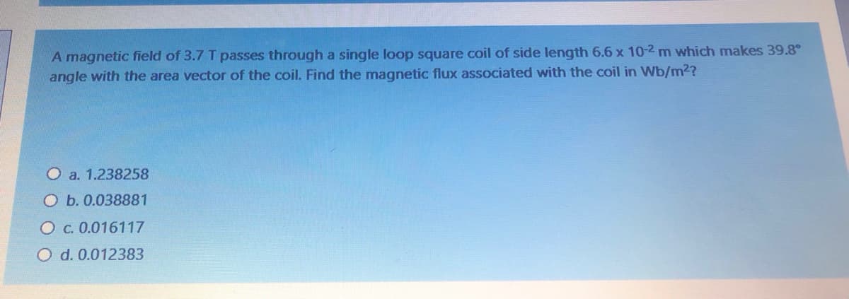 A magnetic field of 3.7 T passes through a single loop square coil of side length 6.6 x 10-2 m which makes 39.8°
angle with the area vector of the coil. Find the magnetic flux associated with the coil in Wb/m2?
Oa. 1.238258
O b. 0.038881
O c. 0.016117
O d. 0.012383
