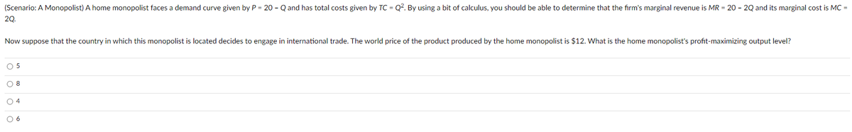 (Scenario: A Monopolist) A home monopolist faces a demand curve given by P = 20 - Q and has total costs given by TC = Q?. By using a bit of calculus, you should be able to determine that the firm's marginal revenue is MR = 20 - 2Q and its marginal cost is MC =
20.
Now suppose that the country in which this monopolist is located decides to engage in international trade. The world price of the product produced by the home monopolist is $12. What is the home monopolist's profit-maximizing output level?
O 5
O 8
O 4
O 6
