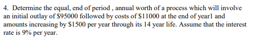 4. Determine the equal, end of period, annual worth of a process which will involve
an initial outlay of $95000 followed by costs of $11000 at the end of yearl and
amounts increasing by $1500 per year through its 14 year life. Assume that the interest
rate is 9% per year.
