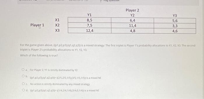 Pag question
Player 2
Y1
Y2
Y3
X1
8,5
6,4
11,4
4,8
5,6
Player 1
X2
7,5
12,4
3,3
X3
4,6
For the game given above, ((p1.p2.p3).(q1.q2.q3) is a mixed strategy: The first triplet is Piayer 1's probability allocations to X1, X2, X3. The second
triplet is Player 2's probability allocations to Y1, Y2, Y3.
Which of the following is true?
O a. For Player 2, Y1 is strictly dominated by Y2
Ob.
((p1.p2.p3),(q1.42.q3))- (2/5.2/5,1/5)(3/5.1/5,1/5) is a mixed NE
Oc. No action is strictly dominated by any mixed strategy
O d. ((pl.p2.p3).(q1.q2.q3)- (1/4.2/4,1/4C/4,0,1/4) is a mixed NE
