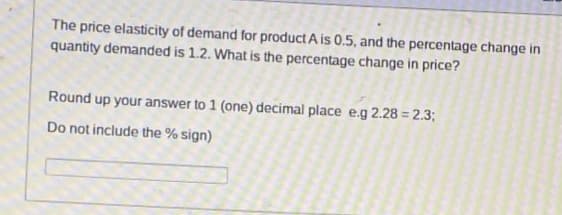 The price elasticity of demand for product A is 0.5, and the percentage change in
quantity demanded is 1.2. What is the percentage change in price?
Round up your answer to 1 (one) decimal place e.g 2.28 = 2.3;
Do not include the % sign)
