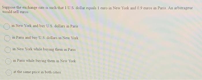 Suppose the exchange rate is such that 1 U.S. dollar equals 1 curo in New York and 0.9 euros in Paris. An arbitrageur
would sell euros
in New York and buy U.S. dollars in Paris
in Paris and buy U.S. dollars in New York
in New York while buying them in Paris
in Paris while buying them in New York
at the same price in both cities
