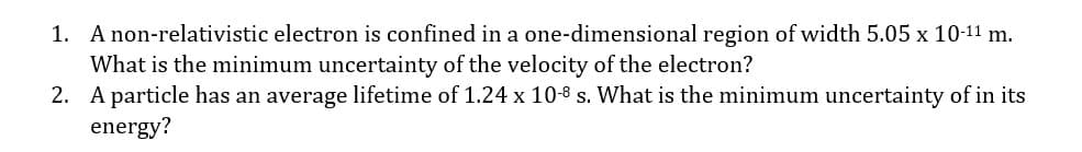 1. A non-relativistic electron is confined in a one-dimensional region of width 5.05 x 10-11 m.
What is the minimum uncertainty of the velocity of the electron?
2. A particle has an average lifetime of 1.24 x 10-8 s. What is the minimum uncertainty of in its
energy?
