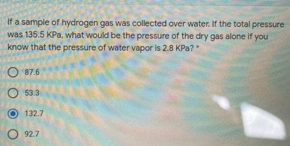If a sample of hydrogen gas was collected over water. If the total pressure
was 135.5 KPa, what would be the pressure of the dry gas alone if you
know that the pressure of water vapor is 2.8 KPa? *
87.6
O 53.3
132.7
O 92.7
