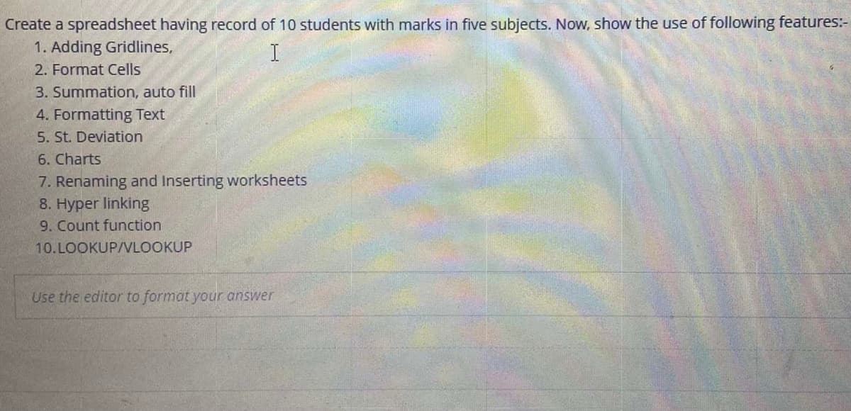 Create a spreadsheet having record of 10 students with marks in five subjects. Now, show the use of following features:-
1. Adding Gridlines,
2. Format Cells
3. Summation, auto fill
4. Formatting Text
5. St. Deviation
6. Charts
7. Renaming and Inserting worksheets
8. Hyper linking
9. Count function
10.LOOKUP/VLOOKUP
Use the editor to format your answer
