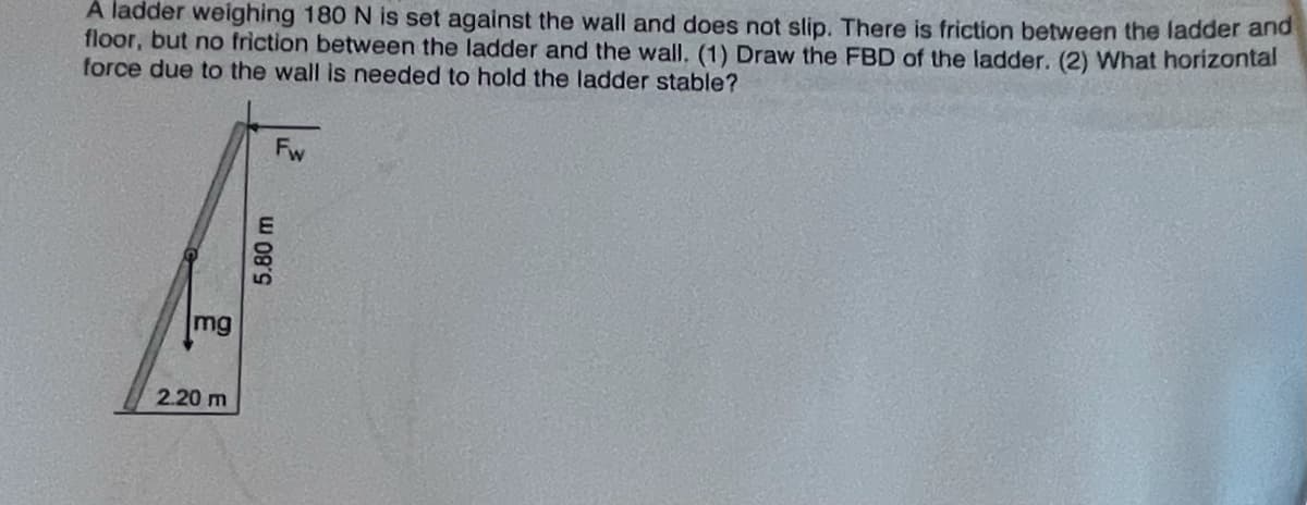 A ladder weighing 180 N is set against the wall and does not slip. There is friction between the ladder and
floor, but no friction between the ladder and the wall. (1) Draw the FBD of the ladder. (2) What horizontal
force due to the wall is needed to hold the ladder stable?
Fw
mg
2.20 m
5.80 m
