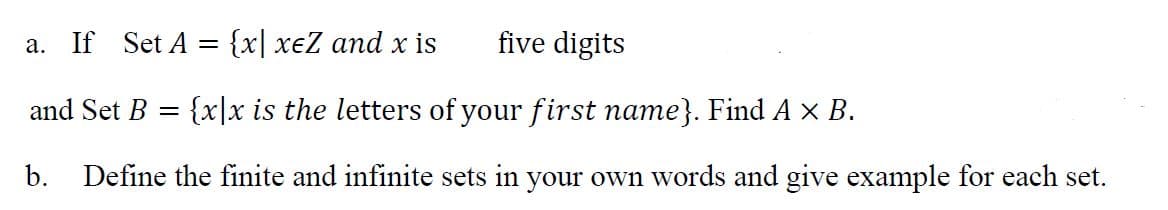 a. If Set A = {x| xeZ and x is
five digits
and Set B = {x|x is the letters of your first name}. Find A x B.
b. Define the finite and infinite sets in your own words and give example for each set.
