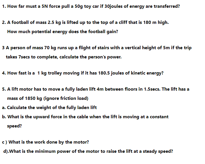 1. How far must a 5N force pull a 50g toy car if 30joules of energy are transferred?
2. A football of mass 2.5 kg is lifted up to the top of a cliff that is 180 m high.
How much potential energy does the football gain?
3 A person of mass 70 kg runs up a flight of stairs with a vertical height of 5m if the trip
takes 7secs to complete, calculate the person's power.
4. How fast is a 1 kg trolley moving if it has 180.5 joules of kinetic energy?
5. A lift motor has to move a fully laden lift 4m between floors in 1.5secs. The lift has a
mass of 1850 kg (ignore friction load)
a. Calculate the weight of the fully laden lift
b. What is the upward force in the cable when the lift is moving at a constant
speed?
c) What is the work done by the motor?
d).What is the minimum power of the motor to raise the lift at a steady speed?
