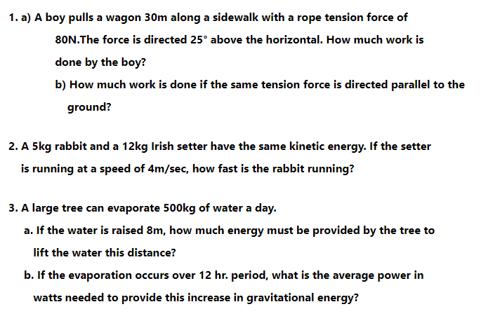 1. a) A boy pulls a wagon 30m along a sidewalk with a rope tension force of
80N.The force is directed 25° above the horizontal. How much work is
done by the boy?
b) How much work is done if the same tension force is directed parallel to the
ground?
2. A 5kg rabbit and a 12kg Irish setter have the same kinetic energy. If the setter
is running at a speed of 4m/sec, how fast is the rabbit running?
3. A large tree can evaporate 500kg of water a day.
a. If the water is raised 8m, how much energy must be provided by the tree to
lift the water this distance?
b. If the evaporation occurs over 12 hr. period, what is the average power in
watts needed to provide this increase in gravitational energy?

