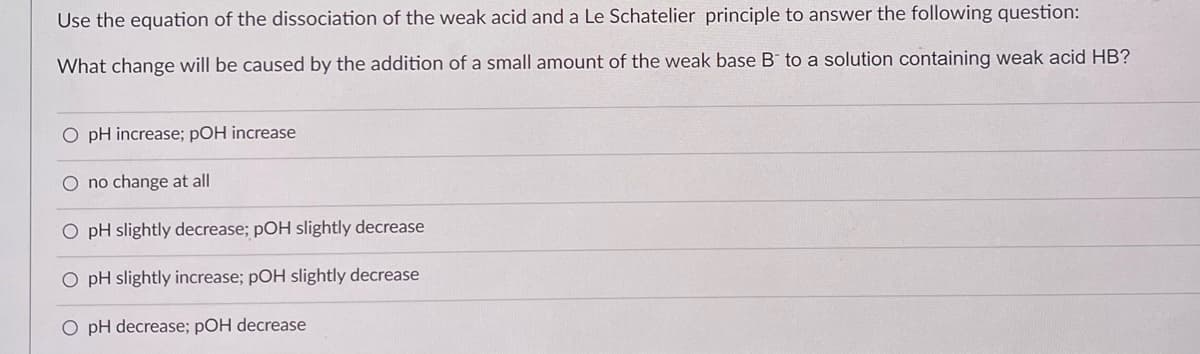 Use the equation of the dissociation of the weak acid and a Le Schatelier principle to answer the following question:
What change will be caused by the addition of a small amount of the weak base B to a solution containing weak acid HB?
O pH increase; pOH increase
O no change at all
O pH slightly decrease; pOH slightly decrease
O pH slightly increase; pOH slightly decrease
O pH decrease; pOH decrease
