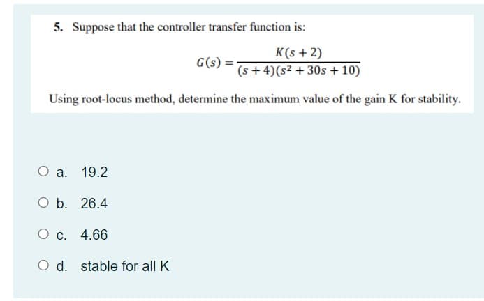 5. Suppose that the controller transfer function is:
K(s + 2)
G(s) =-
(s+4)(s2 +30s + 10)
Using root-locus method, determine the maximum value of the gain K for stability.
O a.
19.2
Ob.
26.4
4.66
O d.
stable for all K
