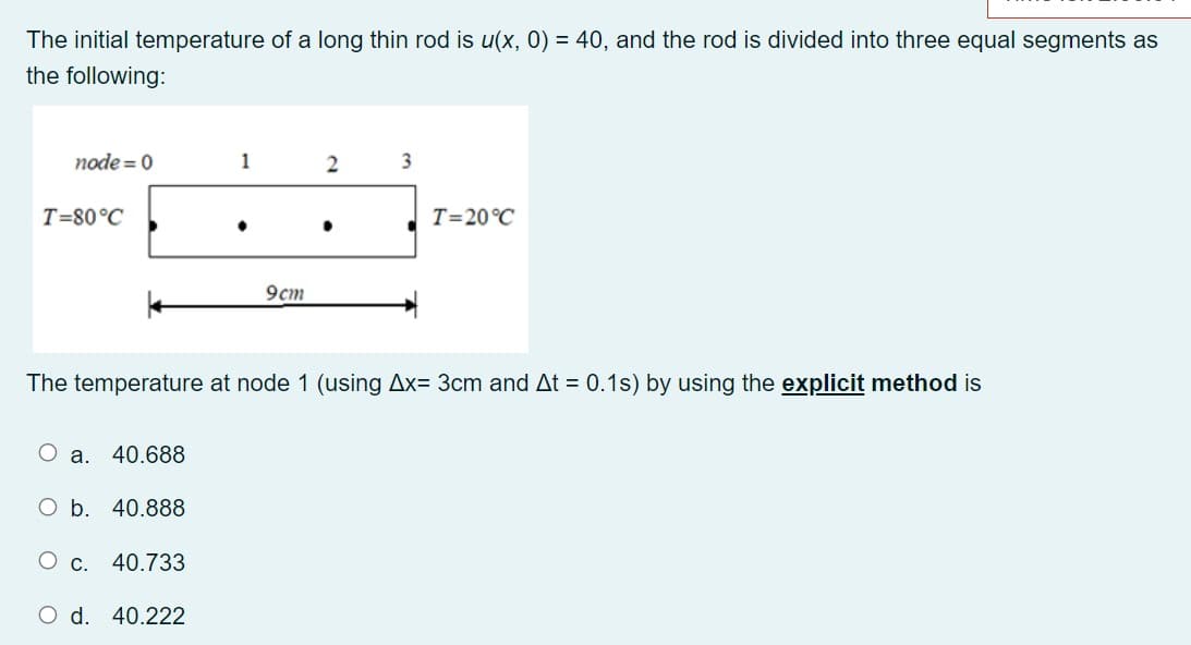 The initial temperature of a long thin rod is u(x, 0) = 40, and the rod is divided into three equal segments as
the following:
node = 0
1
T=80°C
T=20°C
9cm
The temperature at node 1 (using Ax= 3cm and At = 0.1s) by using the explicit method is
a. 40.688
O b. 40.888
О с. 40.733
O d. 40.222
