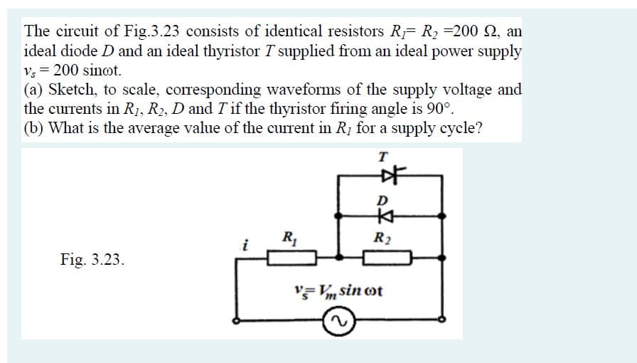 The circuit of Fig.3.23 consists of identical resistors R R2 =200 2, an
ideal diode D and an ideal thyristor T supplied from an ideal power supply
v, = 200 sinot.
(a) Sketch, to scale, corresponding waveforms of the supply voltage and
the currents in R1, R2, D and T if the thyristor firing angle is 90°.
(b) What is the average value of the current in R, for a supply cycle?
T
R2
i
Fig. 3.23.
'F Vm sin ot
