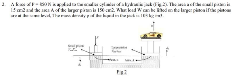 2. A force of P = 850 N is applied to the smaller cylinder of a hydraulic jack (Fig.2). The area a of the small piston is
15 cm2 and the area A of the larger piston is 150 cm2. What load W can be lifted on the larger piston if the pistons
are at the same level, The mass densityp of the liquid in the jack is 103 kg /m3.
Small piston
Large piston
Asca. a
Asen. A
Fig 2
