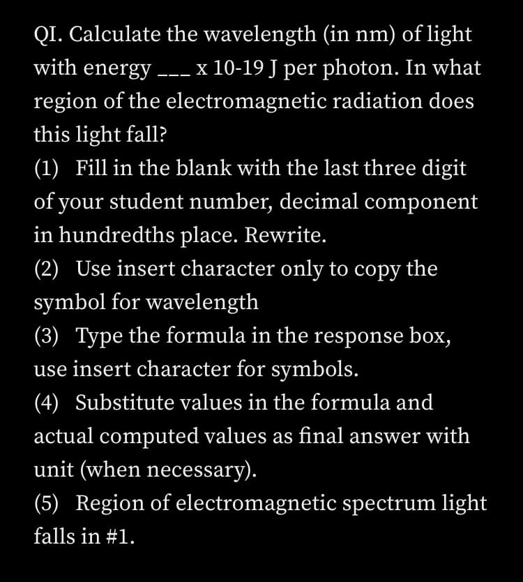 QI. Calculate the wavelength (in nm) of light
with energy -- x 10-19 J per photon. In what
region of the electromagnetic radiation does
this light fall?
(1) Fill in the blank with the last three digit
of your student number, decimal component
in hundredths place. Rewrite.
(2) Use insert character only to copy the
symbol for wavelength
(3) Type the formula in the response box,
use insert character for symbols.
(4) Substitute values in the formula and
actual computed values as final answer with
unit (when necessary).
(5) Region of electromagnetic spectrum light
falls in #1.
