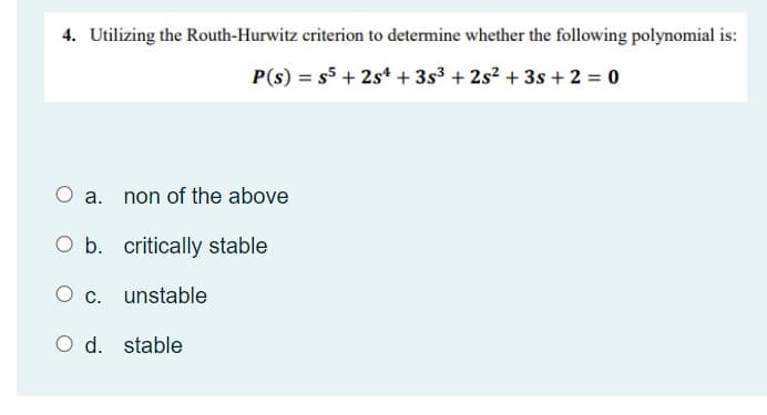 4. Utilizing the Routh-Hurwitz criterion to determine whether the following polynomial is:
P(s) = s5 + 2st + 3s3 + 2s? + 3s +2 = 0
O a. non of the above
O b. critically stable
O c. unstable
O d. stable
