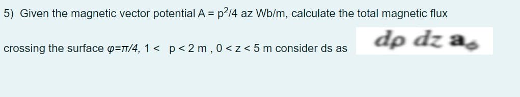 5) Given the magnetic vector potential A = p2/4 az Wb/m, calculate the total magnetic flux
dp dz as
crossing the surface p=T/4, 1 < p< 2 m , 0<z< 5 m consider ds as
