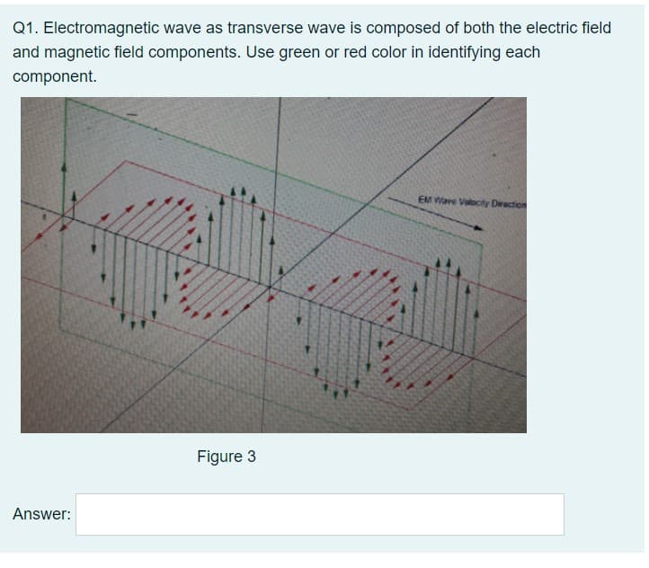Q1. Electromagnetic wave as transverse wave is composed of both the electric field
and magnetic field components. Use green or red color in identifying each
component.
EM Wave Valocity Direction
Figure 3
Answer:
