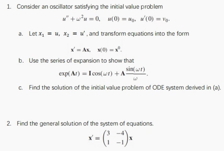 1. Consider an oscillator satisfying the initial value problem
u" +w?u = 0,
u(0) = uo, u'(0) = vo-
a. Let x1 = u, x2 = u' , and transform equations into the form
X — Ах, х(0) — х°.
b. Use the series of expansion to show that
sin(wt)
exp( At) = I cos(wt) + A
c. Find the solution of the initial value problem of ODE system derived in (a).
2. Find the general solution of the system of equations.
(3
x' =
–1
