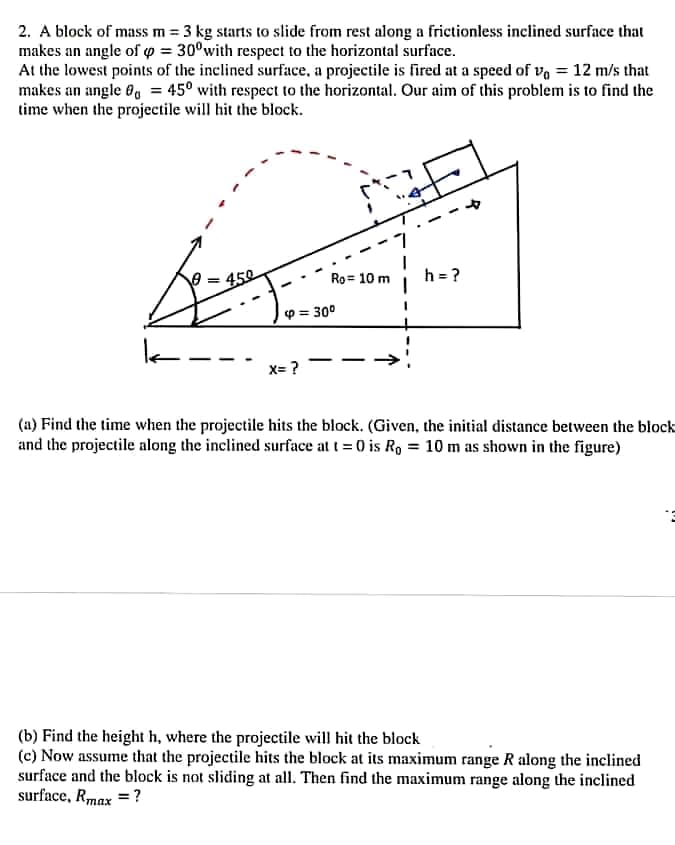 2. A block of mass m = 3 kg starts to slide from rest along a frictionless inclined surface that
makes an angle of o = 30°with respect to the horizontal surface.
At the lowest points of the inclined surface, a projectile is fired at a speed of va = 12 m/s that
makes an angle 0, = 45° with respect to the horizontal. Our aim of this problem is to find the
time when the projectile will hit the block.
450
h = ?
Ro= 10 m
p = 30°
X= ?
(a) Find the time when the projectile hits the block. (Given, the initial distance between the block
and the projectile along the inclined surface at t= 0 is R, = 10 m as shown in the figure)
(b) Find the height h, where the projectile will hit the block
(c) Now assume that the projectile hits the block at its maximum range R along the inclined
surface and the block is not sliding at all. Then find the maximum range along the inclined
surface, Rmax = ?
