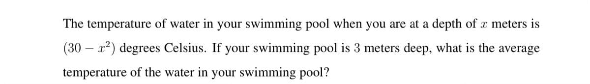 The temperature of water in your swimming pool when you are at a depth of x meters is
(30 – x2) degrees Celsius. If your swimming pool is 3 meters deep, what is the average
temperature of the water in your swimming pool?
