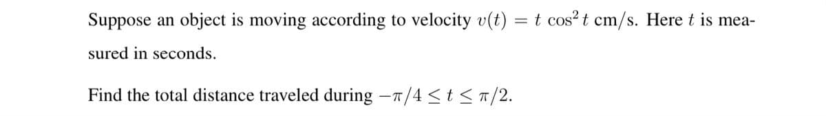 Suppose an object is moving according to velocity v(t)
= t cos? t cm/s. Here t is mea-
sured in seconds.
Find the total distance traveled during -T/4 < t <T/2.
