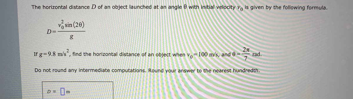 The horizontal distance D of an object launched at an angle 0 with initial velocity vo is given by the following formula.
sin (20)
D=
If g=9.8 m/s´, find the horizontal distance of an object when vo=100 m/s, and 0=
rad.
7
Do not round any intermediate computations. Round your answer to the nearest hundredth.
D =
