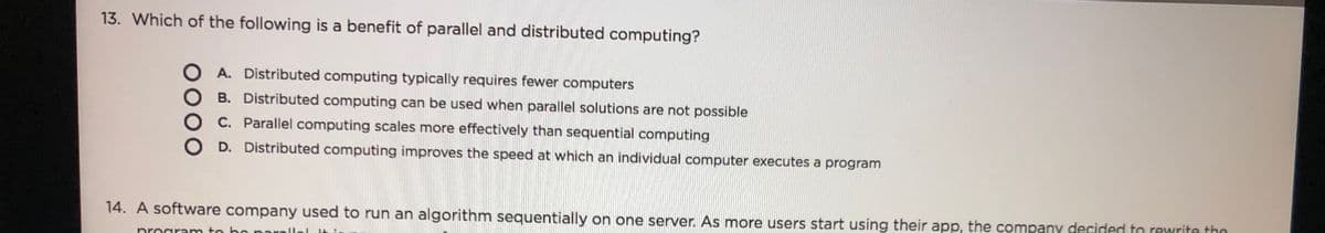13. Which of the following is a benefit of parallel and distributed computing?
O A. Distributed computing typically requires fewer computers
B. Distributed computing can be used when parallel solutions are not possible
C. Parallel computing scales more effectively than sequential computing
D. Distributed computing improves the speed at which an individual computer executes a program
14. A software company used to run an algorithm sequentially on one server. As more users start using their app, the company decided to rewrite thn
program to bo parallal
0000
