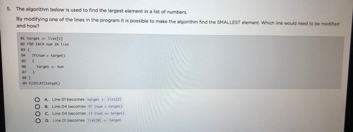 5. The algorithm below is used to find the largest element in a list of numbers.
By modifying one of the lines in the program it is possible to make the algorithm find the SMALLEST element. Which line would need to be modified
and how?
01 target <- list[1]
02 FOR EACH num IN list
03 {
04
IF(num > target)
05
06
target <- num
07
08 }
09 DISPLAY(target)
A. Line 01 becomes target <- list[2]
B. Line 04 becomes IF (num < target)
C. Line 04 becomes if (num <= target)
D. Line 01 becomes list [0] <- target
0000
