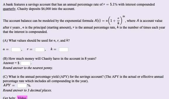 A bank features a savings account that has an annual percentage rate of r = 5.1% with interest compounded
quarterly. Chasity deposits $6,000 into the account.
The account balance can be modeled by the exponential formula A(t) = a(1+) , where A is account value
after t years , a is the principal (starting amount), r is the annual percentage rate, k is the number of times each year
that the interest is compounded.
