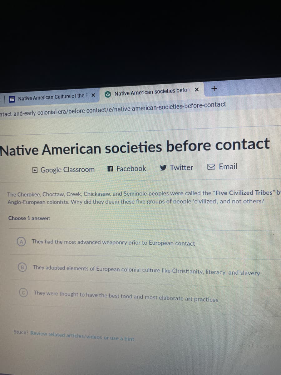 Native American societies befor x
E Native American Culture of the F X
ntact-and-early-colonial-era/before-contact/e/native-american-societies-before-contact
Native American societies before contact
E Google Classroom
A Facebook
y Twitter
M Email
The Cherokee, Choctaw, Creek, Chickasaw, and Seminole peoples were called the "Five Civilized Tribes" b
Anglo-European colonists. Why did they deem these five groups of people 'civilized', and not others?
Choose 1 answer:
They had the most advanced weaponry prior to European contact
They adopted elements of European colonial culture like Christianity, literacy, and sla
They were thought to have the best food and most elaborate art practices
Stuck? Review related articles/videos or use a hint,
