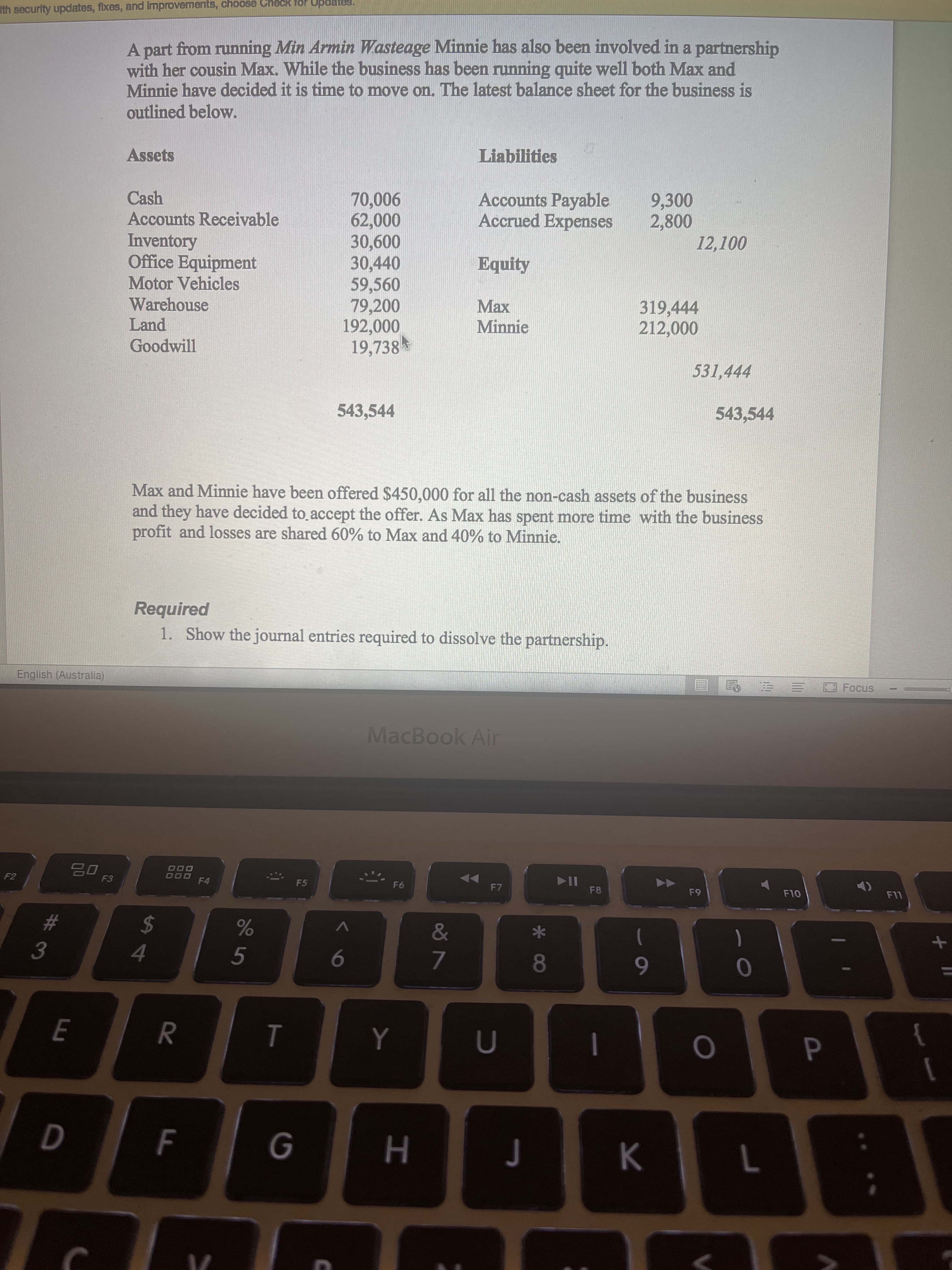 R
Ith security updates, fixes, and Improvements, choose Check for
A part from running Min Armin Wasteage Minnie has also been involved in a partnership
with her cousin Max. While the business has been running quite well both Max and
Minnie have decided it is time to move on. The latest balance sheet for the business is
outlined below.
Assets
Liabilities
Accounts Payable
Accrued Expenses
Cash
Accounts Receivable
Inventory
Office Equipment
Motor Vehicles
Warehouse
Land
Goodwill
9,300
900'0
000
30,600
30,440
59,560
79,200
192,000
19,738
Equity
319,444
Minnie
531,444
543,544
543,544
Max and Minnie have been offered $450,000 for all the non-cash assets of the business
and they have decided to accept the offer. As Max has spent more time with the business
profit and losses are shared 60% to Max and 40% to Minnie.
Required
1. Show the journal entries required to dissolve the partnership.
English (Australia)
Focus
三
MacBook Air
000
000 F4
F5
F6
F7
F8
LL
24
4.
&
%23
V
5
)
3.
8
7.
6
}
F
H.
K.
