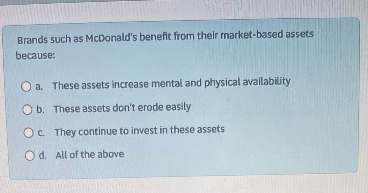 Brands such as McDonald's benefit from their market-based assets
because:
O a. These assets increase mental and physical availability
O b.
These assets don't erode easily
O c.
They continue to invest in these assets
d.
All of the above