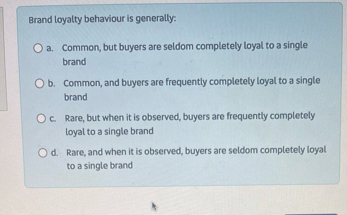 Brand loyalty behaviour is generally:
O a. Common, but buyers are seldom completely loyal to a single
brand
b. Common, and buyers are frequently completely loyal to a single
brand
O c. Rare, but when it is observed, buyers are frequently completely
loyal to a single brand
O d. Rare, and when it is observed, buyers are seldom completely loyal
to a single brand