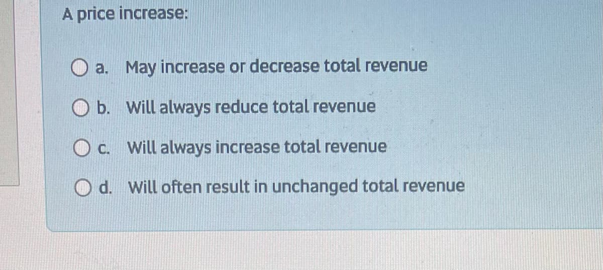 A price increase:
a.
May increase or decrease total revenue
O b.
Will always reduce total revenue
O c.
will always increase total revenue
Od. Will often result in unchanged total revenue