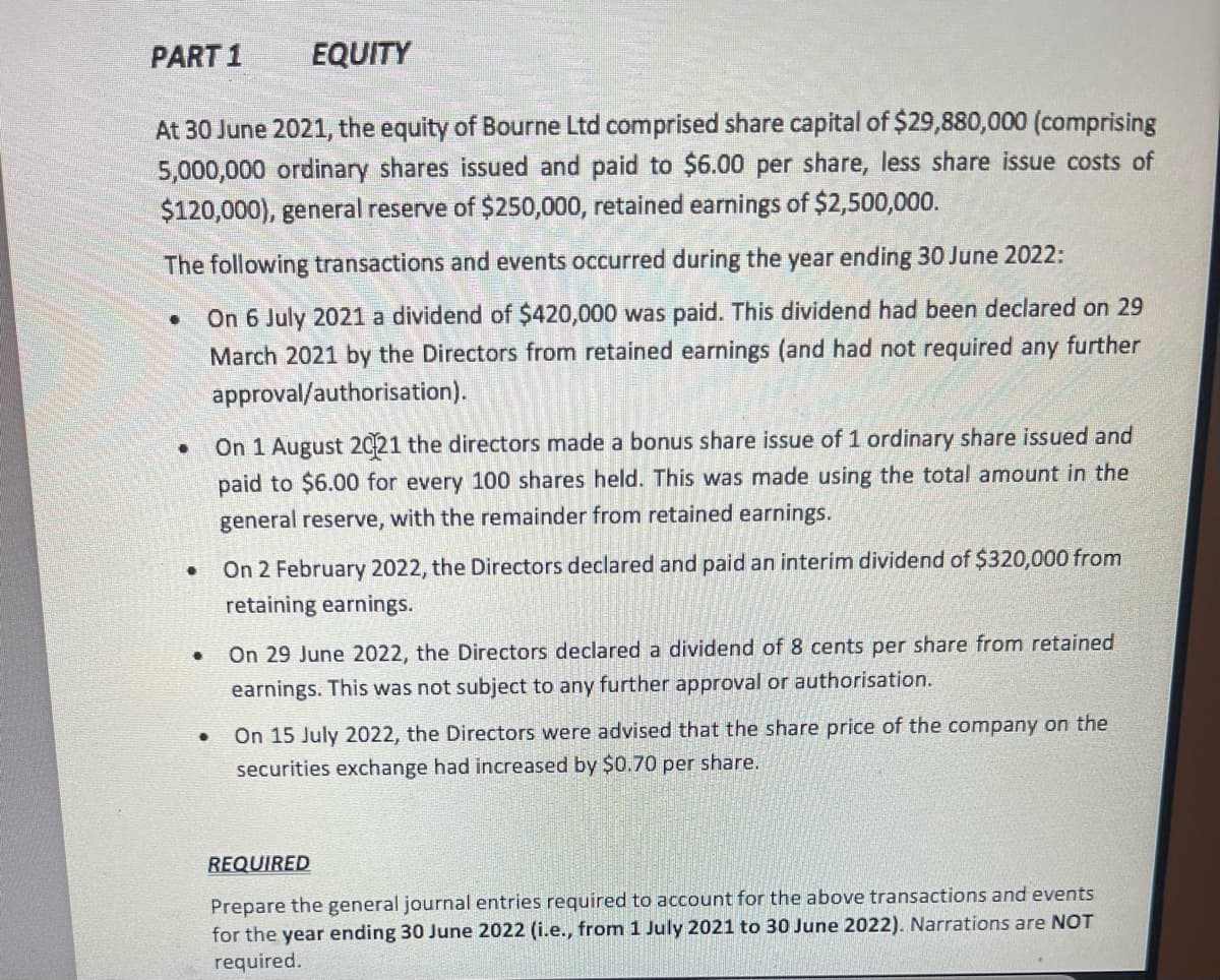 PART 1
EQUITY
At 30 June 2021, the equity of Bourne Ltd comprised share capital of $29,880,000 (comprising
5,000,000 ordinary shares issued and paid to $6.00 per share, less share issue costs of
$120,000), general reserve of $250,000, retained earnings of $2,500,000.
The following transactions and events occurred during the year ending 30 June 2022:
●
On 6 July 2021 a dividend of $420,000 was paid. This dividend had been declared on 29
March 2021 by the Directors from retained earnings (and had not required any further
approval/authorisation).
●
On 1 August 2021 the directors made a bonus share issue of 1 ordinary share issued and
paid to $6.00 for every 100 shares held. This was made using the total amount in the
general reserve, with the remainder from retained earnings.
●
On 2 February 2022, the Directors declared and paid an interim dividend of $320,000 from
retaining earnings.
.
On 29 June 2022, the Directors declared a dividend of 8 cents per share from retained
earnings. This was not subject to any further approval or authorisation.
On 15 July 2022, the Directors were advised that the share price of the company on the
securities exchange had increased by $0.70 per share.
REQUIRED
Prepare the general journal entries required to account for the above transactions and events
for the year ending 30 June 2022 (i.e., from 1 July 2021 to 30 June 2022). Narrations are NOT
required.