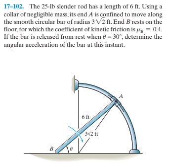 17-102. The 25-lb slender rod has a length of 6 ft. Using a
collar of negligible mass, its end A is confined to move along
the smooth circular bar of radius 3 V2 ft. End B rests on the
floor, for which the coefficient of kinetic friction is µg = 0.4.
If the bar is released from rest when 6 = 30°, determine the
angular acceleration of the bar at this instant.
6 ft
3N2 ft
