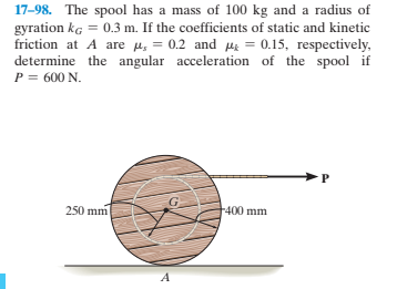 17-98. The spool has a mass of 100 kg and a radius of
gyration kg = 0.3 m. If the coefficients of static and kinetic
friction at A are u, = 0.2 and ue = 0.15, respectively,
determine the angular acceleration of the spool if
P = 600 N.
250 mm
400 mm
