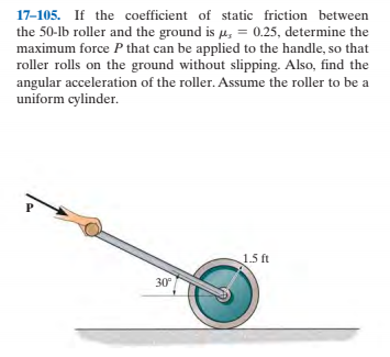 17-105. If the coefficient of static friction between
the 50-lb roller and the ground is u, = 0.25, determine the
maximum force P that can be applied to the handle, so that
roller rolls on the ground without slipping. Also, find the
angular acceleration of the roller. Assume the roller to be a
uniform cylinder.
1.5 ft
30
