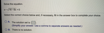 Solve the equation.
x-V16- 0
Select the corect choice below and, if necessary, fil in the answer box to complete your choice.
OA The solution set is
(Simplity your answer. Use a comma to separate answers as needed.)
OB. There is no solution.
