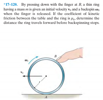 *17-120. By pressing down with the finger at B, a thin ring
having a mass m is given an initial velocity vọ and a backspin w,
when the finger is released. If the coefficient of kinetic
friction between the table and the ring is µg, determine the
distance the ring travels forward before backspinning stops.
