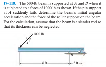 17-118. The 500-lb beam is supported at A and B when it
is subjected to a force of 1000 lb as shown. If the pin support
at A suddenly fails, determine the beam's initial angular
acceleration and the force of the roller support on the beam.
For the calculation, assume that the beam is a slender rod so
that its thickness can be neglected.
1000 lb
ft
8 ft
-2 ft-
