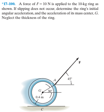 *17-100. A force of F = 10 N is applied to the 10-kg ring as
shown. If slipping does not occur, determine the ring's initial
angular acceleration, and the acceleration of its mass center, G.
Neglect the thickness of the ring.
45°
30°
0.4 m
