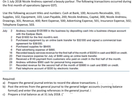 On 1 July 2018 Nicole Andreou opened a beauty parlour. The following transactions occurred during
the first month of operations (ignore GST).
Use the following account titles and numbers: Cash at Bank, 100; Accounts Receivable, 101;
Supplies, 102; Equipment, 103; Loan Payable, 200; Nicole Andreou, Capital, 300; Nicole Andreou,
Drawings, 301; Revenue, 400; Rent Expense, 500; Advertising Expense, 501; Insurance Expense, 502;
Telephone Expense, 503.
July 2 Andreou invested $120000 in the business by depositing cash into a business cheque account
with the Eastpac Bank.
2 Paid $1800 for the first month's rent.
3 Purchased equipment by an online bank transfer for $32 000 and signed a commercial loan
agreement for $38 000.
4 Purchased supplies for $8400.
6 Paid advertising expense of $890.
16 Recorded beauty services revenue for the first half of the month of $3250 in cash and $620 on credit.
20 Paid insurance expense for July of $480 using an online bank transfer.
23 Received a $140 payment from customers who paid on credit in the first half of the month.
28 Andreou withdrew $560 cash for personal living expenses.
31 Recorded revenue for the second half of the month of $3680 in cash and $580 on credit.
31 Paid telephone account of $330 by electronic transfer.
Required:
a) Prepare the general journal entries to record the above transactions. (
b) Post the entries from the general journal to the general ledger accounts (running balance
format) and enter the posting references in the general journal.
c) Prepare a trial balance as at 31 July 2018. (*
