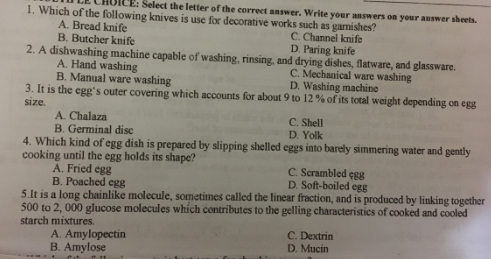 Select the letter of the correet answer. Write your answers on your answer sheets.
1. Which of the following knives is use for decorative works such as gamishes?
C. Channel knife
D. Paring knife
A. Bread knife
B. Butcher knife
2. A dishwashing machine capable of washing, rinsing, and drying dishes, flatware, and glassware.
A. Hand washing
B. Manual ware washing
3. It is the egg's outer covering which accounts for about 9 to 12 % of its total weight depending on egg
size.
A. Chalaza
B. Germinal disc
C. Mechanical ware washing
D. Washing machine
C. Shell
D. Yolk
4. Which kind of egg dish is prepared by slipping shelled eggs into barely simmering water and gently
cooking until the egg holds its shape?
A. Fried egg
B. Poached egg
5.It is a long chainlike molecule, sometimes called the linear fraction, and is produced by linking together
500 to 2, 000 glucose molecules which contributes to the gelling characteristics of cooked and cooled
starch mixtures.
C. Scrambled çgg
D. Soft-boiled egg
A. Amylopectin
B. Amylose
C. Dextrin
D. Mucin
