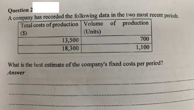 Question 2
A company has recorded the following data in the two most recent periods.
Total costs of production Volume of
($)
20tonim
(Units)
13,500
700
18,300
1,100
What is the best estimate of the company's fixed costs per period?
Answer
