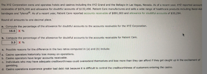 The XYZ Corporation owns and operates hotels and casinos including the XYZ Grand and the Bellagio in Las Vegas, Nevada. As of a recent year, XYZ reported account
receivable of $676,000 and allowance for doubtful accounts of $132,496. Patient Care manufactures and sells a wide range of healthcare products including Band-Ald
bandages and Tylenol. As of a recent year, Patient Care reported accounts receivable of $891,000 and allowance for doubtrul accounts of $30,294.
Round all amounts to one decimal place.
a. Compute the percentage of the allowance for doubtful accounts to the accounts receivable for the XYZ Corporation.
16.6 X %
b. Compute the percentage of the allowance for doubtful accounts to the accounts receivable for Patient Care.
3.3 x %
c. Possible reasons for the difference in the two ratios computed in (a) and (b) indude:
a. Casino operators historically lose money on operations.
b. Casino operators have larger accounts receivable.
c. Individuals who may have adequate creditworthiness could overextend themselves and lose more than they can afford if they get caught up in the excitement of
gambling.
d. Casino operations experience greater bad debt risk because it is difficult to control the creditworthiness of customers entering the casino.
