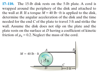 17-110. The 15-lb disk rests on the 5-lb plate. A cord is
wrapped around the periphery of the disk and attached to
the wall at B. If a torque M = 40 lb - ft is applied to the disk,
determine the angular acceleration of the disk and the time
needed for the end C of the plate to travel 3 ft and strike the
wall. Assume the disk does not slip on the plate and the
plate rests on the surface at D having a coefficient of kinetic
friction of 4, = 0.2. Neglect the mass of the cord.
M = 40 lb · ft
-3 ft-
