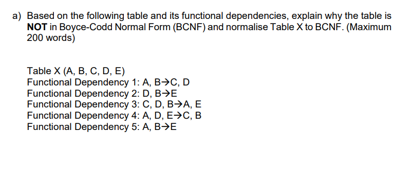 a) Based on the following table and its functional dependencies, explain why the table is
NOT in Boyce-Codd Normal Form (BCNF) and normalise Table X to BCNF. (Maximum
200 words)
Table X (A, B, C, D, E)
Functional Dependency 1: A, B→C, D
Functional Dependency 2: D, B→E
Functional Dependency 3: C, D, B→A, E
Functional Dependency 4: A, D, E→C, B
Functional Dependency 5: A, B>E
